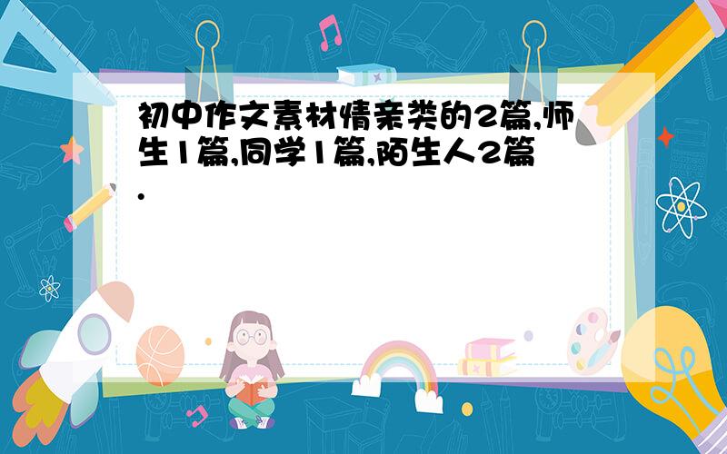 初中作文素材情亲类的2篇,师生1篇,同学1篇,陌生人2篇.