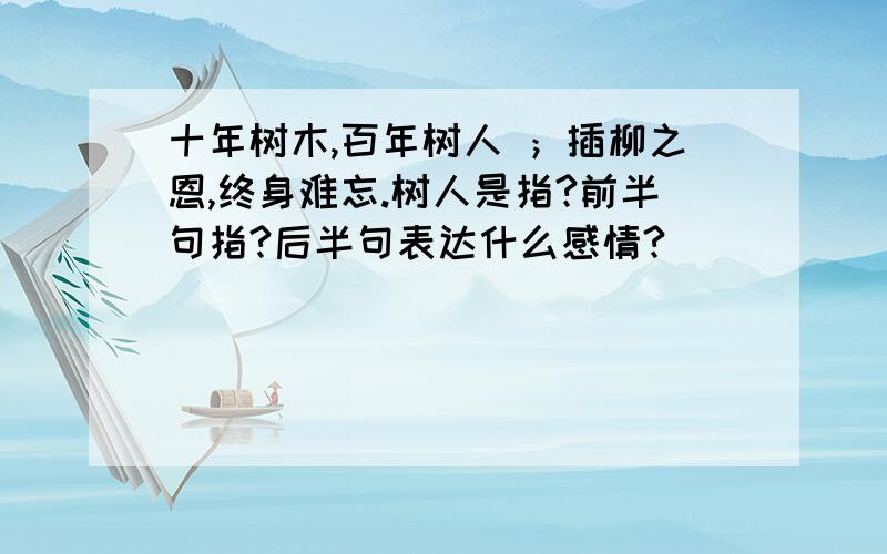 十年树木,百年树人 ；插柳之恩,终身难忘.树人是指?前半句指?后半句表达什么感情?