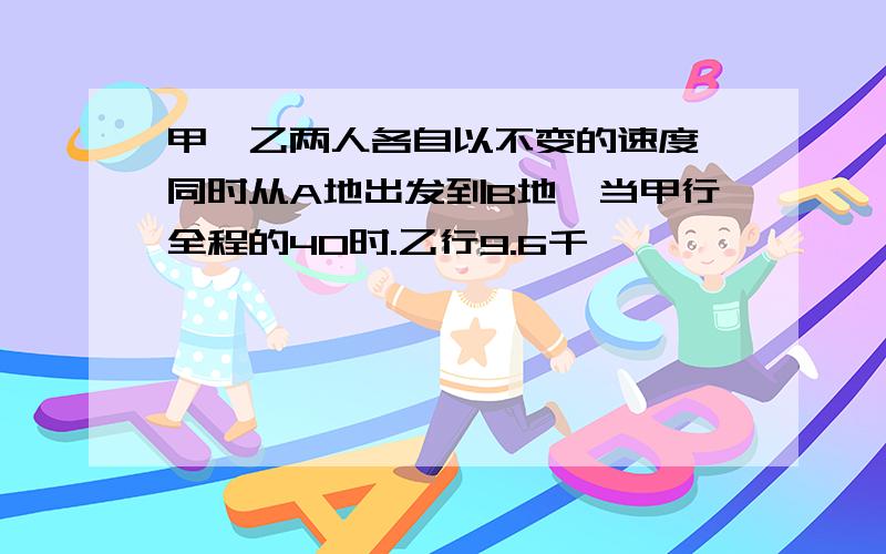 甲、乙两人各自以不变的速度,同时从A地出发到B地,当甲行全程的40时.乙行9.6千