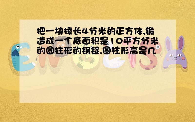 把一块棱长4分米的正方体,锻造成一个底面积是10平方分米的圆柱形的钢锭,圆柱形高是几