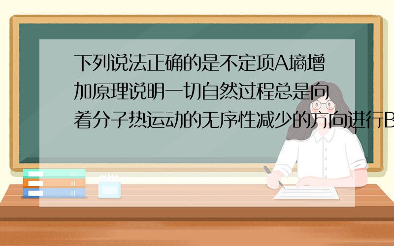 下列说法正确的是不定项A墒增加原理说明一切自然过程总是向着分子热运动的无序性减少的方向进行B再绝热条件下压缩气体,气体的内能一定增加C液晶既有液体的流动性,又具有单晶体的各