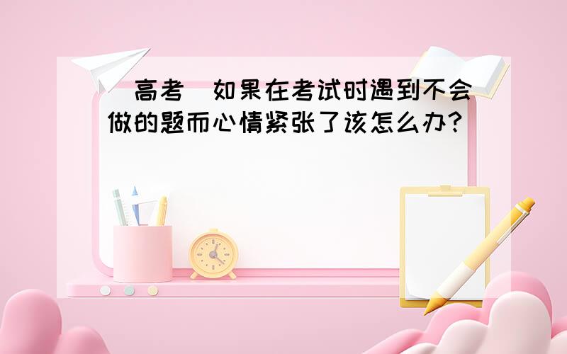 (高考)如果在考试时遇到不会做的题而心情紧张了该怎么办?