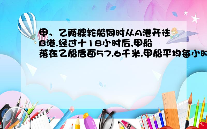 甲、乙两艘轮船同时从A港开往B港.经过十18小时后,甲船落在乙船后面57.6千米.甲船平均每小时行32.5千米,乙船平均每小时行多少千米?（用方程列式）