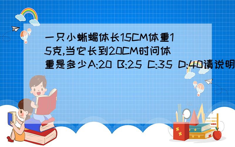 一只小蜥蜴体长15CM体重15克,当它长到20CM时问体重是多少A:20 B:25 C:35 D:40请说明原因