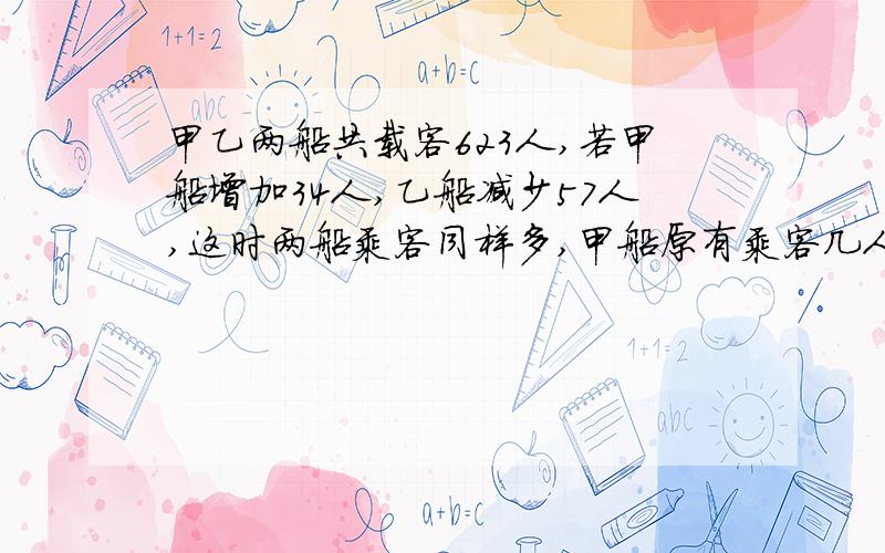 甲乙两船共载客623人,若甲船增加34人,乙船减少57人,这时两船乘客同样多,甲船原有乘客几人?