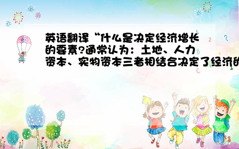 英语翻译“什么是决定经济增长的要素?通常认为：土地、人力资本、实物资本三者相结合决定了经济的增长,可若所有要素相同,经济增长率是否一样?