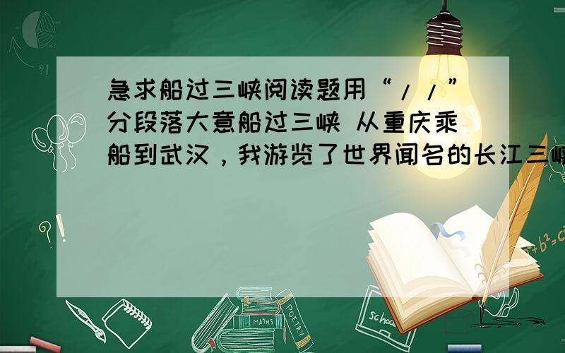 急求船过三峡阅读题用“//”分段落大意船过三峡 从重庆乘船到武汉，我游览了世界闻名的长江三峡。 三峡的山好奇啊。夔门像刀砍剑劈，笔直dou qiao( )，群山起伏高耸，云雾liao rao( )，有