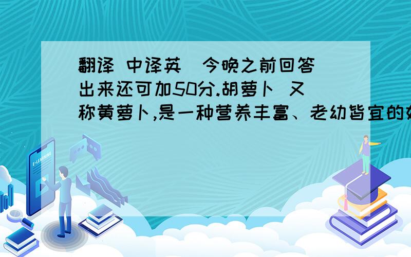 翻译 中译英  今晚之前回答出来还可加50分.胡萝卜 又称黄萝卜,是一种营养丰富、老幼皆宜的好菜蔬,誉称“小人参”. 经常食用胡萝卜,对身体有很多好处：一是增强免疫力.二是美容、健身. 2