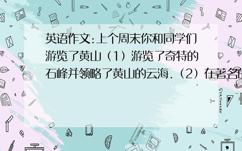 英语作文:上个周末你和同学们游览了黄山（1）游览了奇特的石峰并领略了黄山的云海.（2）在著名的迎客松前拍照（3）游览了黄山四绝之一 温泉.（4）品尝了黄山的特色食物.110个字以内