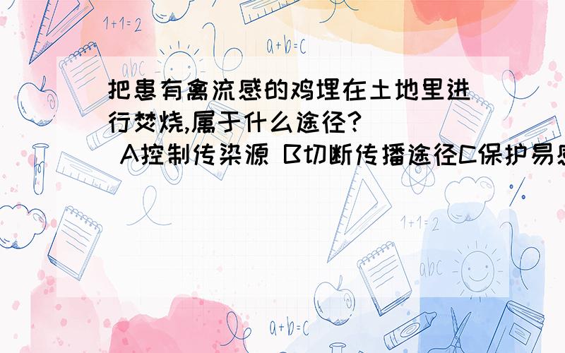 把患有禽流感的鸡埋在土地里进行焚烧,属于什么途径?    A控制传染源 B切断传播途径C保护易感人群