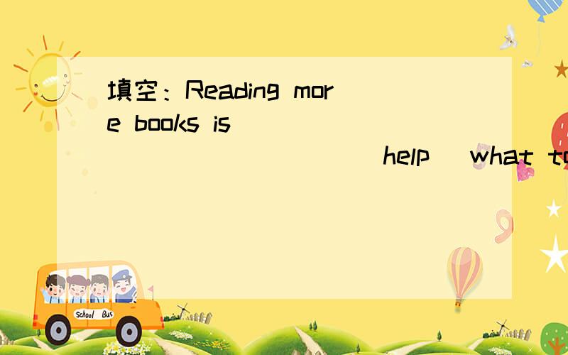 填空：Reading more books is ____________ (help) what to do today.