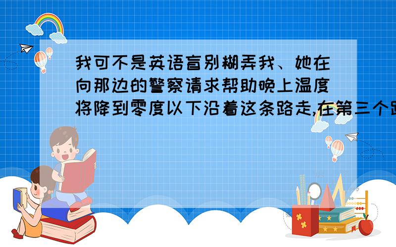 我可不是英语盲别糊弄我、她在向那边的警察请求帮助晚上温度将降到零度以下沿着这条路走,在第三个路口向右拐