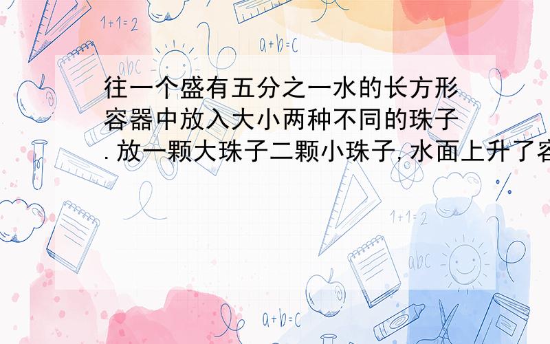 往一个盛有五分之一水的长方形容器中放入大小两种不同的珠子.放一颗大珠子二颗小珠子,水面上升了容器高度的四分之一,放二颗大珠子八颗小珠子时,水面离容器口的高度还有十分之一.大