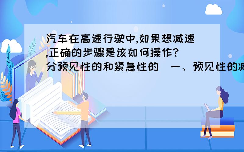 汽车在高速行驶中,如果想减速,正确的步骤是该如何操作?（分预见性的和紧急性的）一、预见性的减速：步骤1、先踩离合器——再摘挡（高速档变为低速档）——踩刹车（离合继续踩着）,