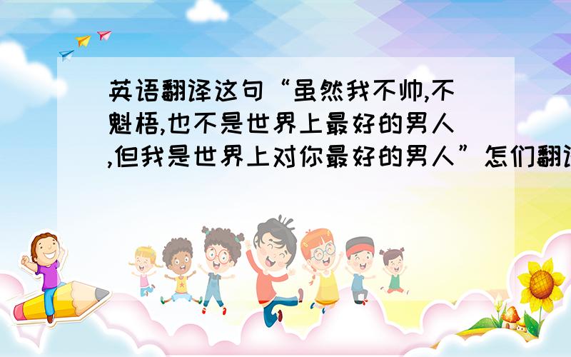 英语翻译这句“虽然我不帅,不魁梧,也不是世界上最好的男人,但我是世界上对你最好的男人”怎们翻译,