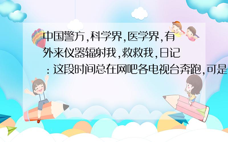 中国警方,科学界,医学界,有外来仪器辐射我,救救我,日记：这段时间总在网吧各电视台奔跑,可是一点用都没用,我努力跟他们解释我的事情,去了新闻中心,他们看了我的贴子,他们说我的事情不