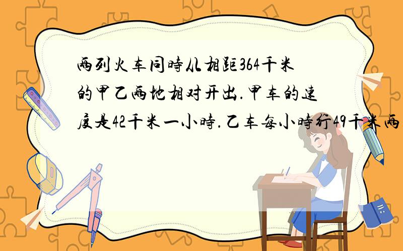 两列火车同时从相距364千米的甲乙两地相对开出.甲车的速度是42千米一小时.乙车每小时行49千米两车几小时后相遇.