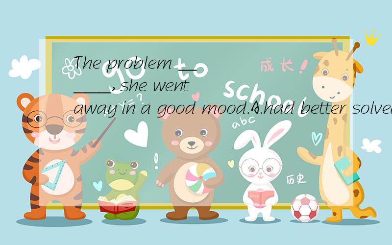 The problem ______,she went away in a good mood.A.had better solved B.being solved C.was solved D.solved