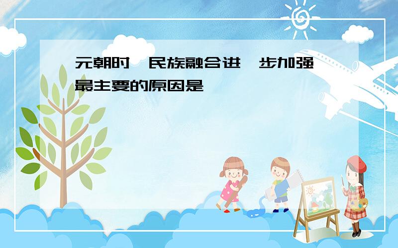 元朝时,民族融合进一步加强,最主要的原因是