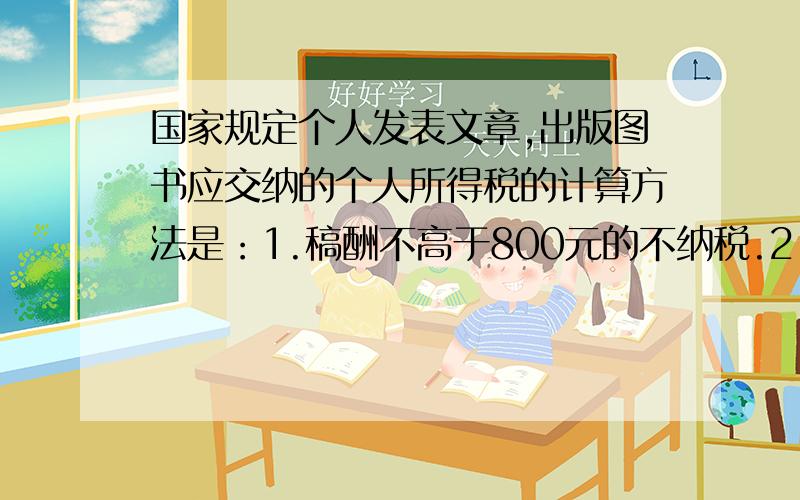 国家规定个人发表文章,出版图书应交纳的个人所得税的计算方法是：1.稿酬不高于800元的不纳税.2.稿酬高于800元但不超过4000元的,应交纳超过800元的那一部分的14%的税款.3.稿费高于4000元的应