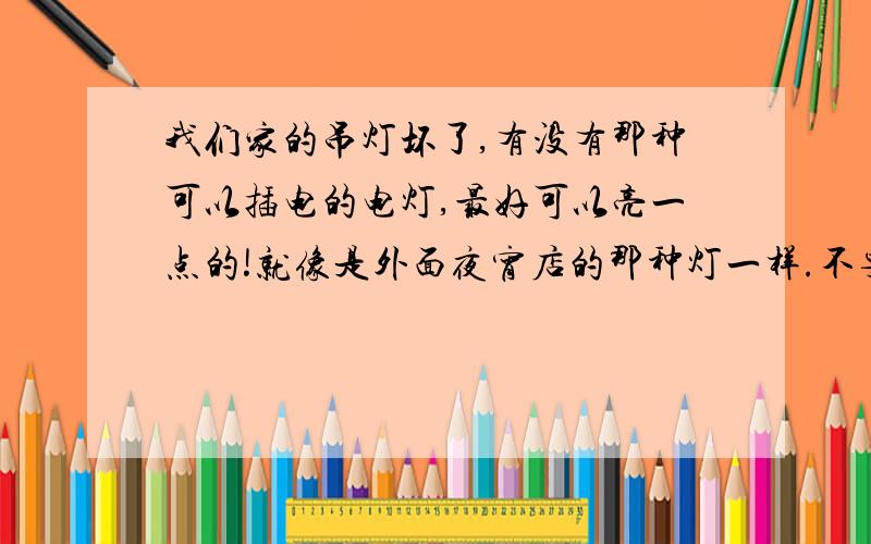 我们家的吊灯坏了,有没有那种可以插电的电灯,最好可以亮一点的!就像是外面夜宵店的那种灯一样.不要那种小台灯什么的,那种不太亮.