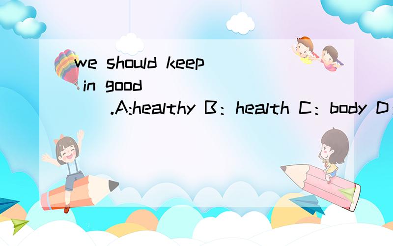 we should keep in good________.A:healthy B：health C：body D：man