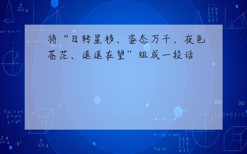 将“日转星移、姿态万千、夜色苍茫、遥遥在望”组成一段话