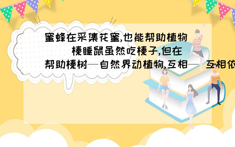 蜜蜂在采集花蜜,也能帮助植物__ 榛睡鼠虽然吃榛子,但在帮助榛树—自然界动植物,互相— 互相依存的关系