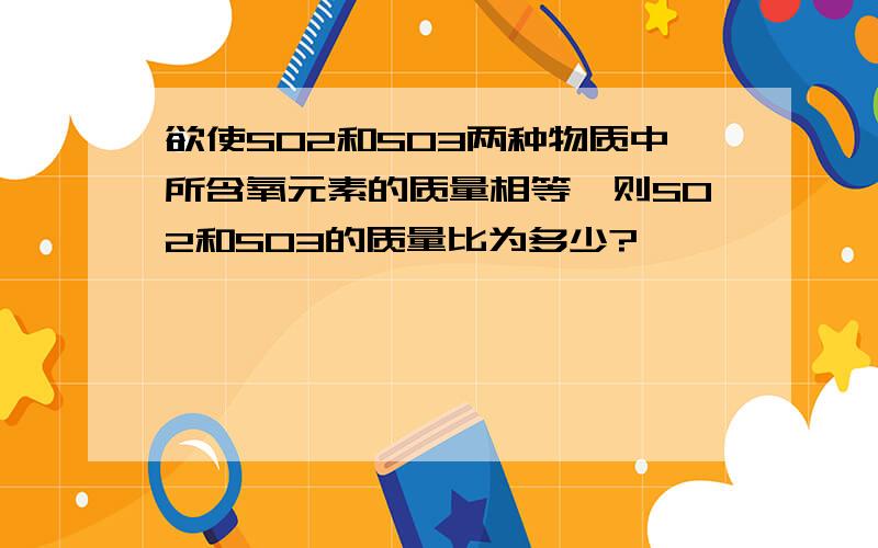 欲使SO2和SO3两种物质中所含氧元素的质量相等,则SO2和SO3的质量比为多少?