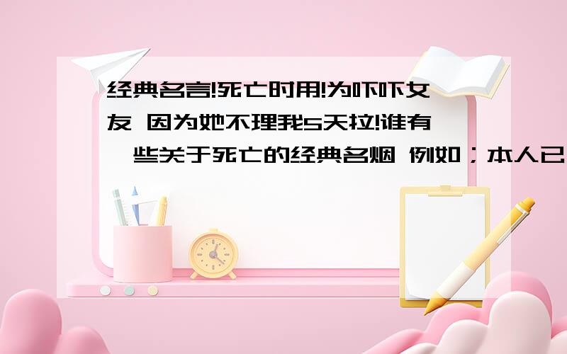 经典名言!死亡时用!为吓吓女友 因为她不理我5天拉!谁有一些关于死亡的经典名烟 例如；本人已死 有事烧香本人已死,如见到如同虚幻.之累的