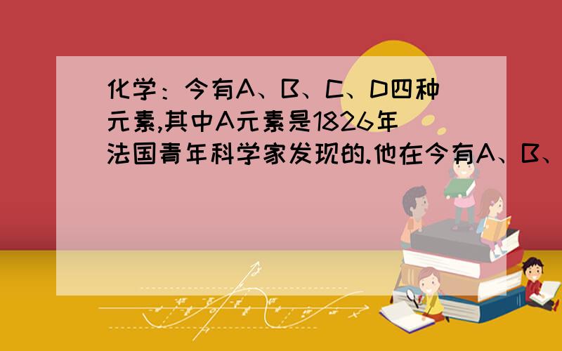 化学：今有A、B、C、D四种元素,其中A元素是1826年法国青年科学家发现的.他在今有A、B、C、D四种元素.已知A元素是1826年一位法国青年科学家发现的,他在研究海水制盐时,向剩余的副产物——