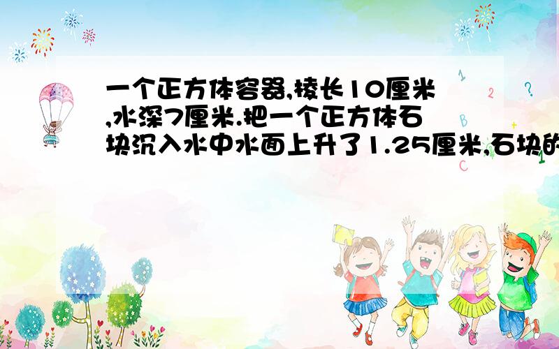 一个正方体容器,棱长10厘米,水深7厘米.把一个正方体石块沉入水中水面上升了1.25厘米,石块的棱长是多少