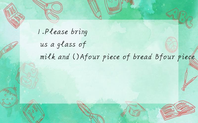 1.Please bring us a glass of milk and ()Afour piece of bread Bfour piece of breadsCfour pieces of bread Dfour pieces ofbreads