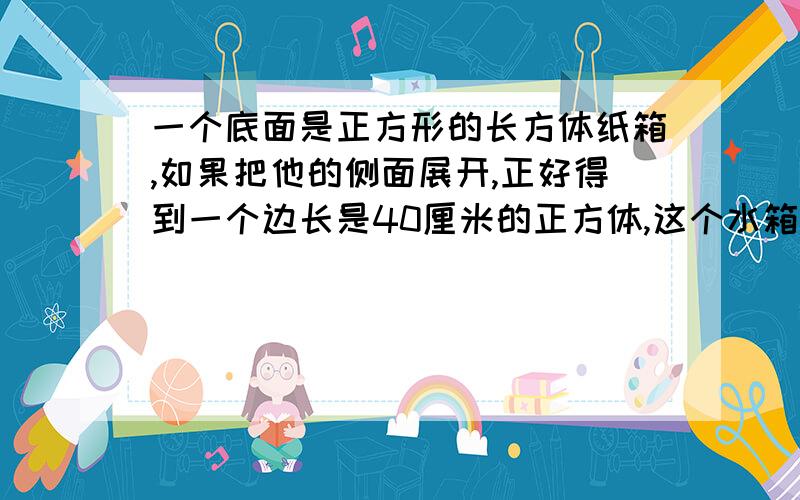 一个底面是正方形的长方体纸箱,如果把他的侧面展开,正好得到一个边长是40厘米的正方体,这个水箱最多能盛水多少升?（铁皮厚度不计）