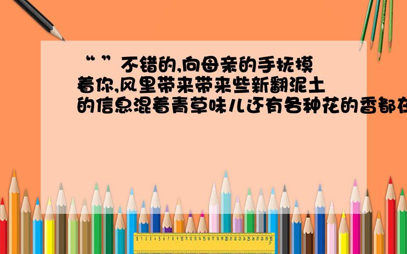 “ ”不错的,向母亲的手抚摸着你,风里带来带来些新翻泥土的信息混着青草味儿还有各种花的香都在空气酝酿“ ”填诗句