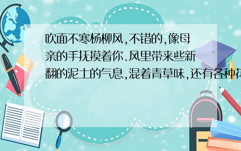 吹面不寒杨柳风,不错的,像母亲的手抚摸着你.风里带来些新翻的泥土的气息,混着青草味,还有各种花的香,都在微微润湿的空气里酝酿.鸟儿将窠巢安在繁花嫩叶当中,高兴起来了,呼朋引伴地卖