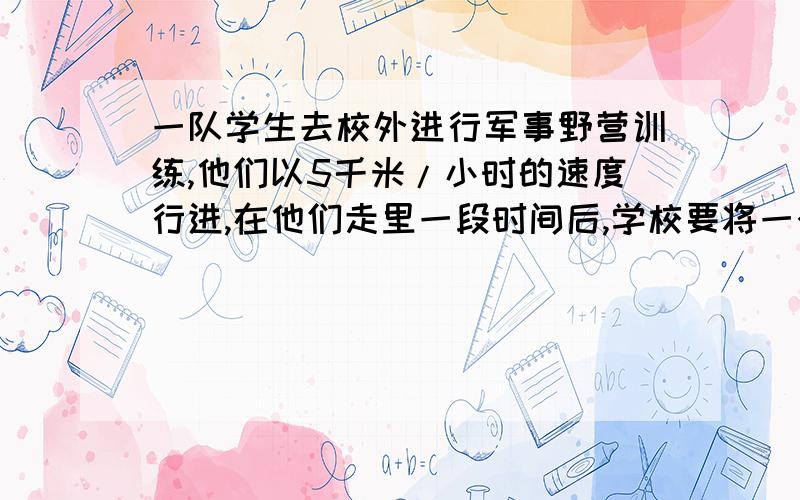 一队学生去校外进行军事野营训练,他们以5千米/小时的速度行进,在他们走里一段时间后,学校要将一个紧急通知传给队长,通讯员从学校出发,骑自行车以14千米/小时的速度按原路追上去,通讯