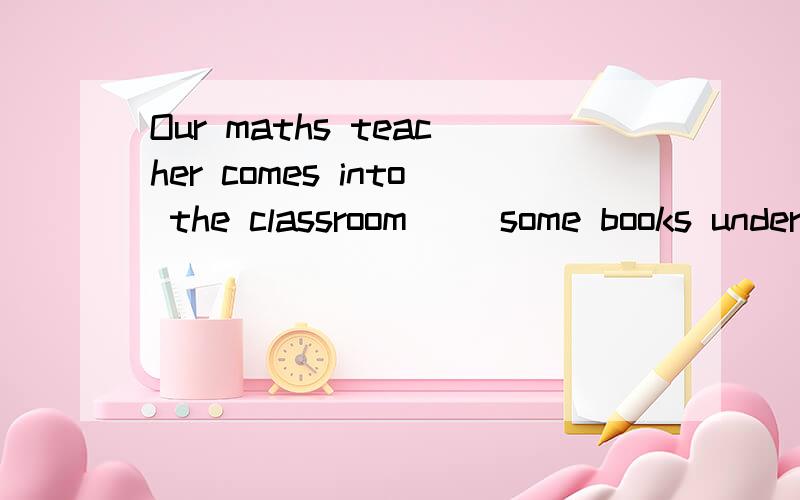 Our maths teacher comes into the classroom__ some books under her arm.A.in B.have C.with D.carries