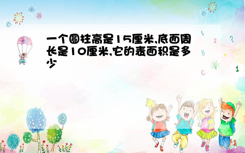 一个圆柱高是15厘米,底面周长是10厘米,它的表面积是多少