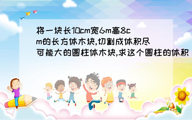 将一块长10cm宽6m高8cm的长方体木块,切割成体积尽可能大的圆柱体木块,求这个圆柱的体积