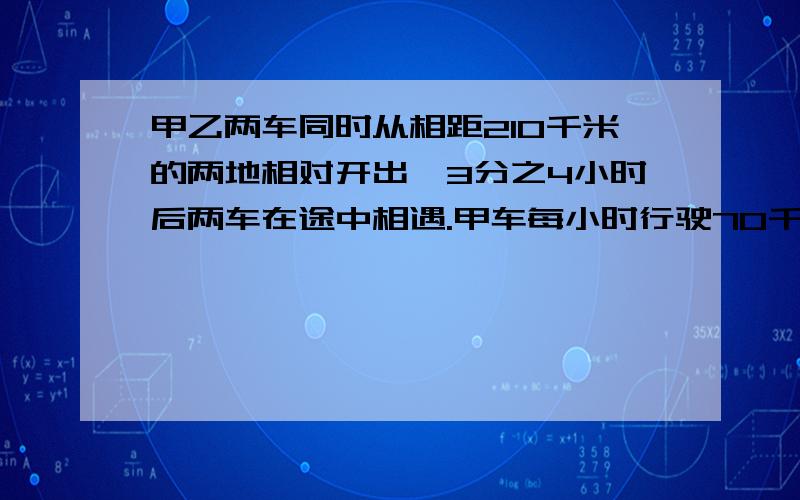 甲乙两车同时从相距210千米的两地相对开出,3分之4小时后两车在途中相遇.甲车每小时行驶70千米,乙车每小要算试