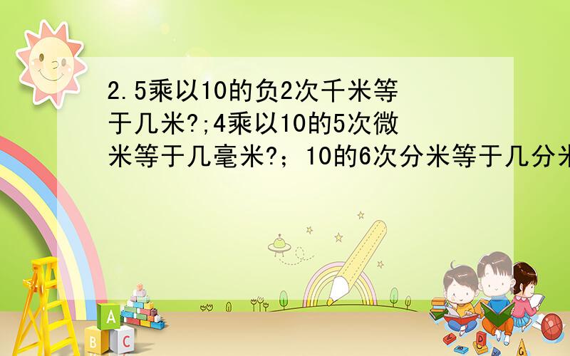 2.5乘以10的负2次千米等于几米?;4乘以10的5次微米等于几毫米?；10的6次分米等于几分米?我这是帮别人问啊~第三个问题是10的6次分米等于几千米?还有做这些题有什么窍门?这样以后碰到这种题,