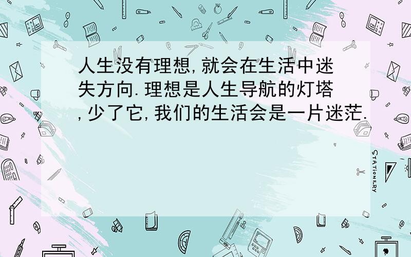 人生没有理想,就会在生活中迷失方向.理想是人生导航的灯塔,少了它,我们的生活会是一片迷茫.