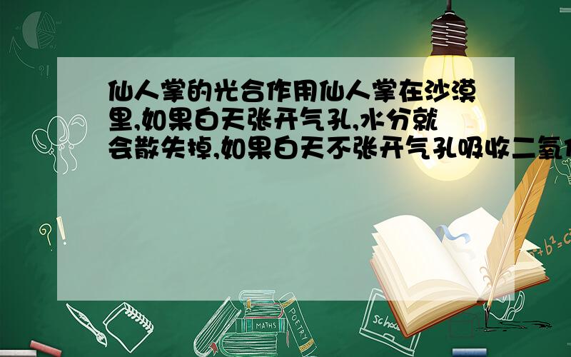 仙人掌的光合作用仙人掌在沙漠里,如果白天张开气孔,水分就会散失掉,如果白天不张开气孔吸收二氧化碳,它的光合作用上怎样进行的?