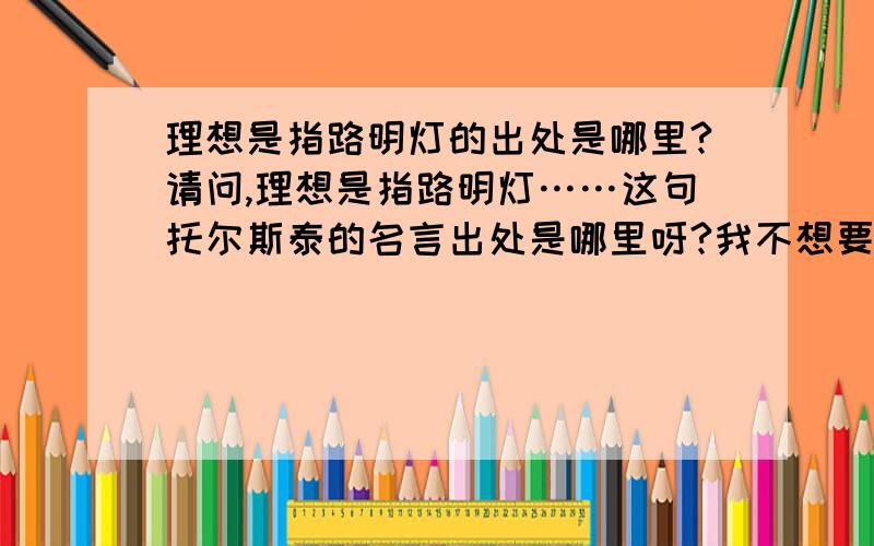 理想是指路明灯的出处是哪里?请问,理想是指路明灯……这句托尔斯泰的名言出处是哪里呀?我不想要名人名言录,只想要出自哪一篇,或者哪一本书~我想知道这句话出自托尔斯泰的哪一个具体