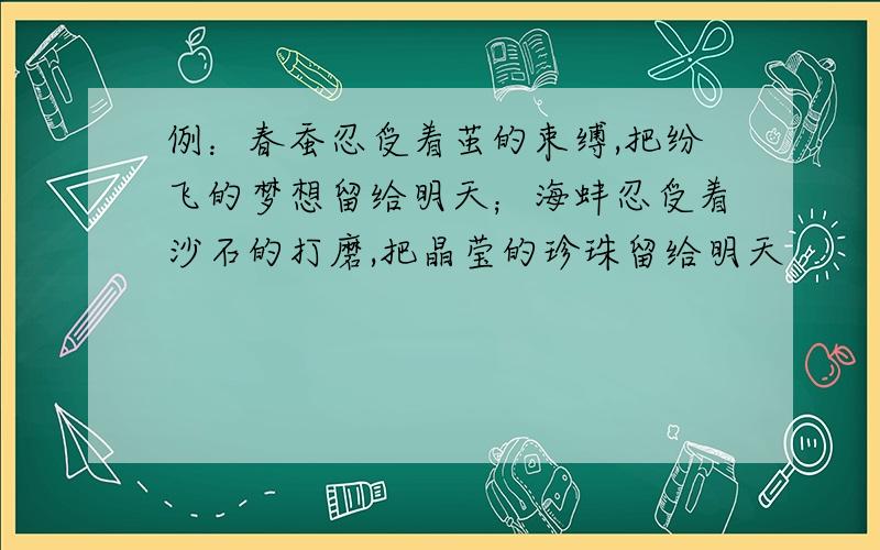 例：春蚕忍受着茧的束缚,把纷飞的梦想留给明天；海蚌忍受着沙石的打磨,把晶莹的珍珠留给明天