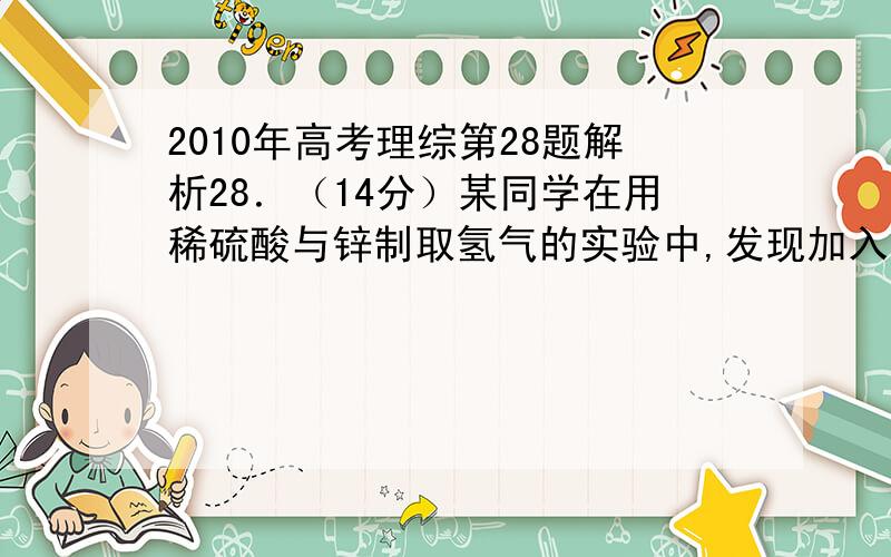 2010年高考理综第28题解析28．（14分）某同学在用稀硫酸与锌制取氢气的实验中,发现加入少量硫酸铜溶液可加快氢气的生成速率.请回答下列问题：（1）上述实验中发生反应的化学方程式有