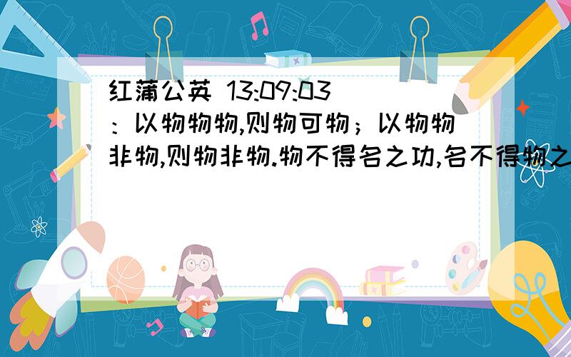 红蒲公英 13:09:03 ：以物物物,则物可物；以物物非物,则物非物.物不得名之功,名不得物之实,名物不实,是以物无