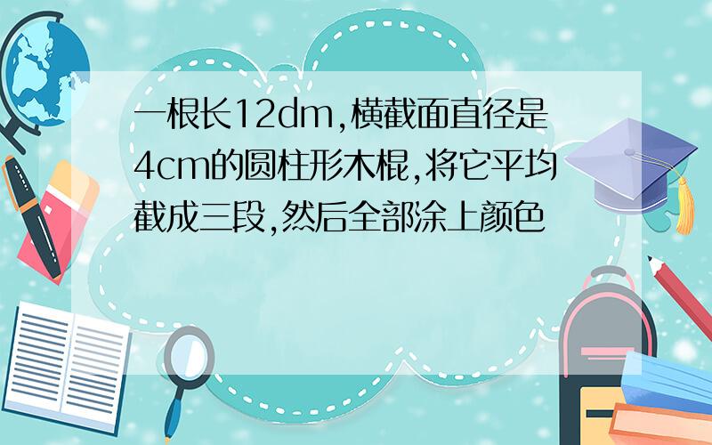 一根长12dm,横截面直径是4cm的圆柱形木棍,将它平均截成三段,然后全部涂上颜色