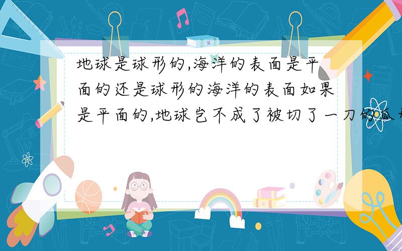 地球是球形的,海洋的表面是平面的还是球形的海洋的表面如果是平面的,地球岂不成了被切了一刀的瓜形?海洋的表面如果是球形的,水平面有怎么解释?不要无聊的回答